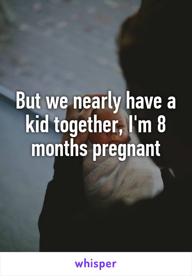 But we nearly have a kid together, I'm 8 months pregnant
