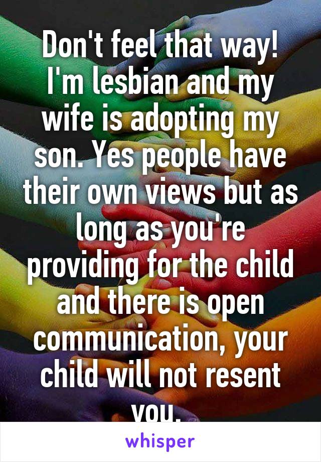 Don't feel that way! I'm lesbian and my wife is adopting my son. Yes people have their own views but as long as you're providing for the child and there is open communication, your child will not resent you. 
