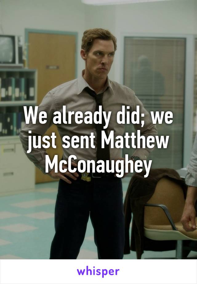 We already did; we just sent Matthew McConaughey