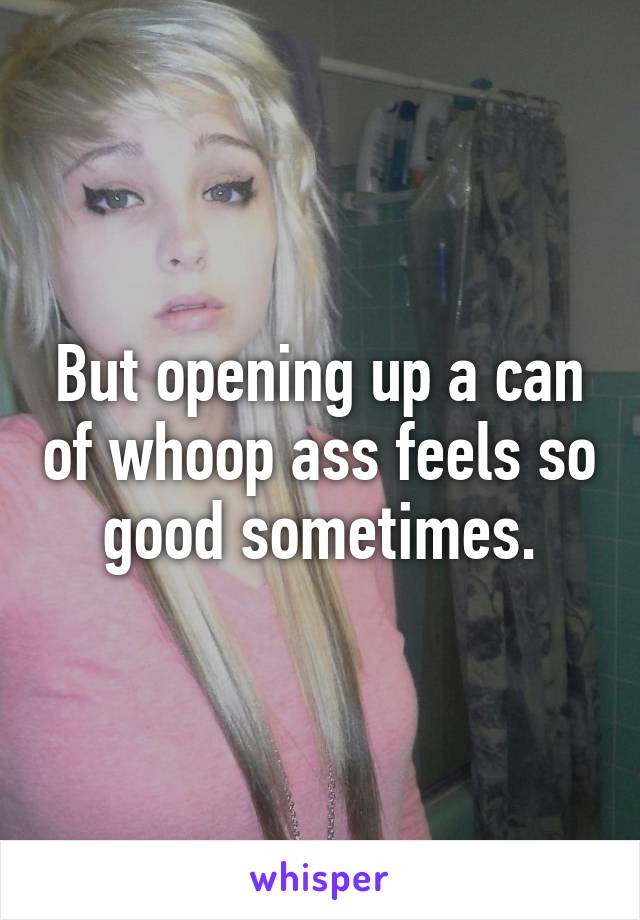 But opening up a can of whoop ass feels so good sometimes.