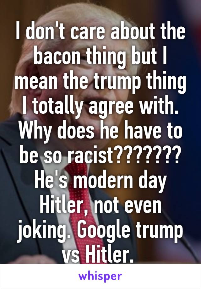 I don't care about the bacon thing but I mean the trump thing I totally agree with. Why does he have to be so racist??????? He's modern day Hitler, not even joking. Google trump vs Hitler. 