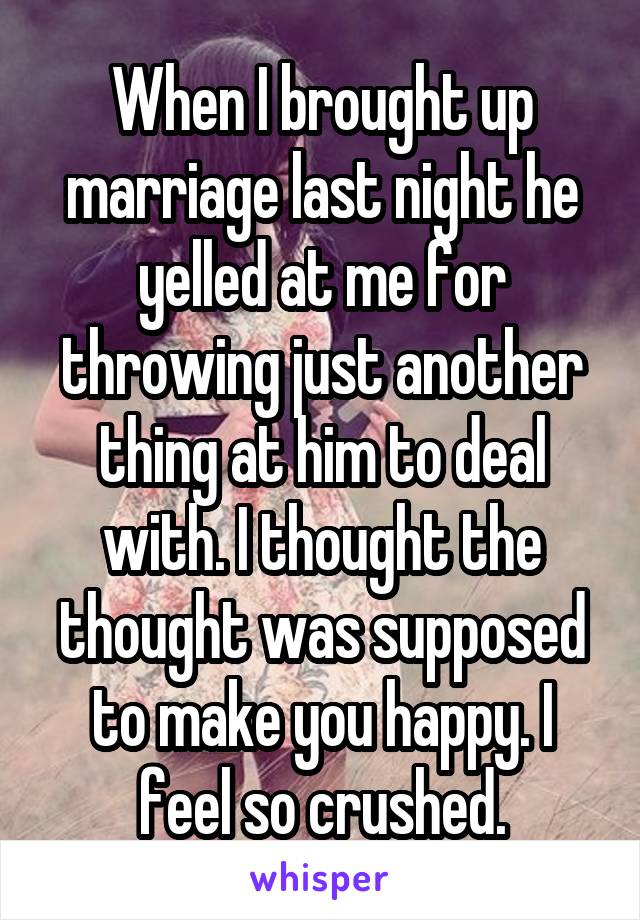 When I brought up marriage last night he yelled at me for throwing just another thing at him to deal with. I thought the thought was supposed to make you happy. I feel so crushed.