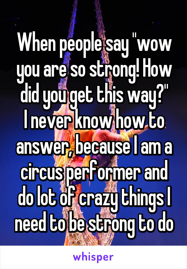 When people say "wow you are so strong! How did you get this way?"
I never know how to answer, because I am a circus performer and do lot of crazy things I need to be strong to do