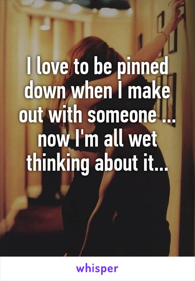 I love to be pinned down when I make out with someone ... now I'm all wet thinking about it...

