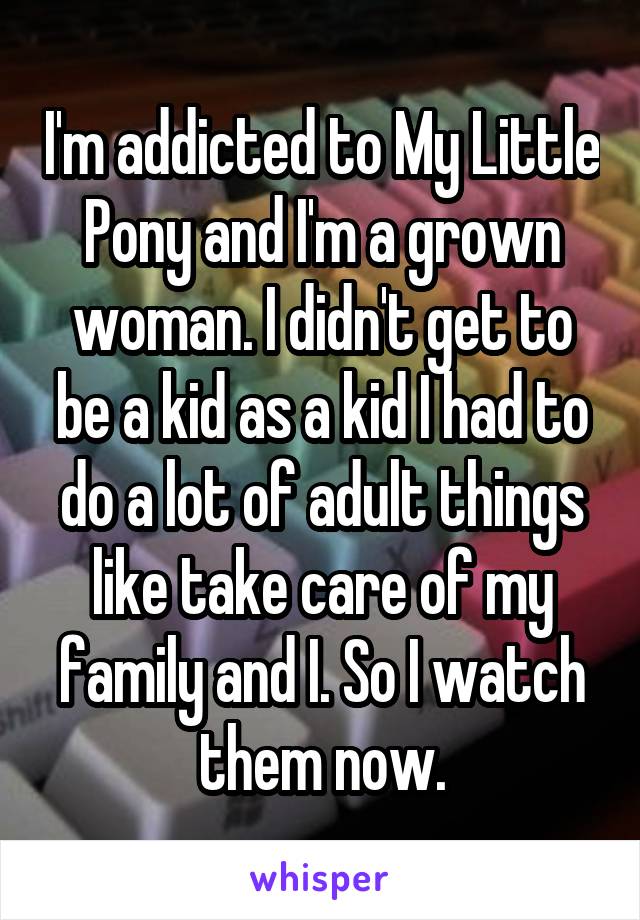 I'm addicted to My Little Pony and I'm a grown woman. I didn't get to be a kid as a kid I had to do a lot of adult things like take care of my family and I. So I watch them now.
