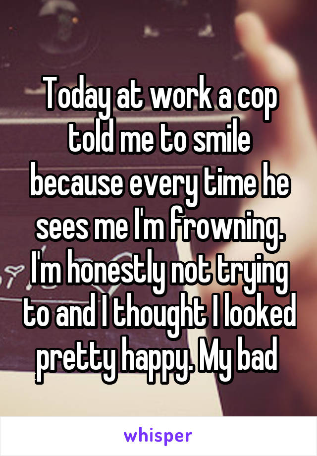 Today at work a cop told me to smile because every time he sees me I'm frowning. I'm honestly not trying to and I thought I looked pretty happy. My bad 
