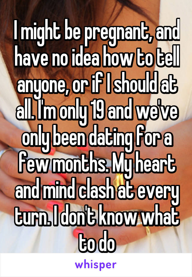 I might be pregnant, and have no idea how to tell anyone, or if I should at all. I'm only 19 and we've only been dating for a few months. My heart and mind clash at every turn. I don't know what to do