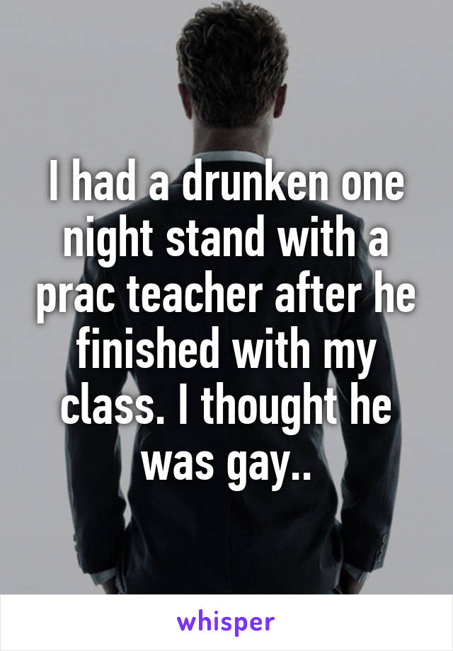 I had a drunken one night stand with a prac teacher after he finished with my class. I thought he was gay..