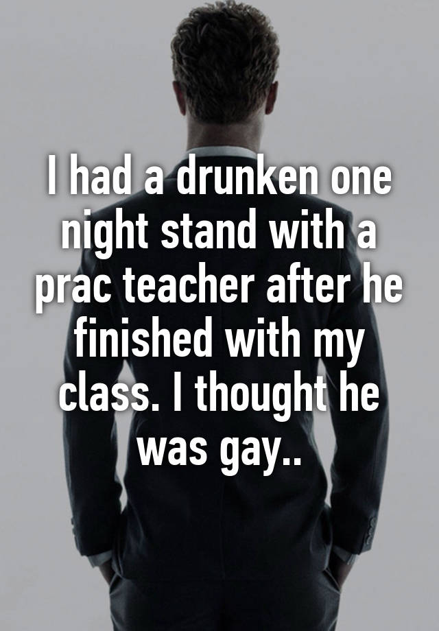 I had a drunken one night stand with a prac teacher after he finished with my class. I thought he was gay..