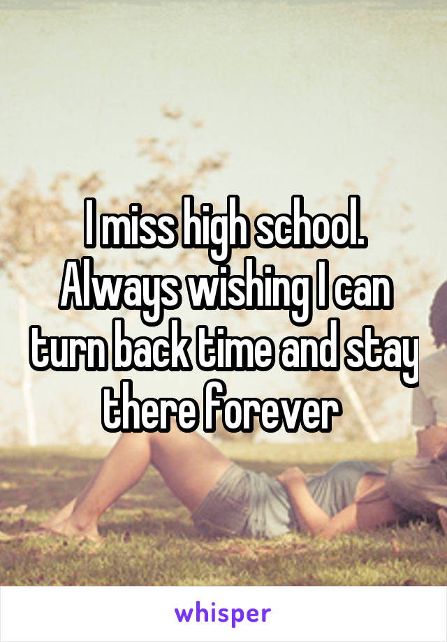 I miss high school. Always wishing I can turn back time and stay there forever 