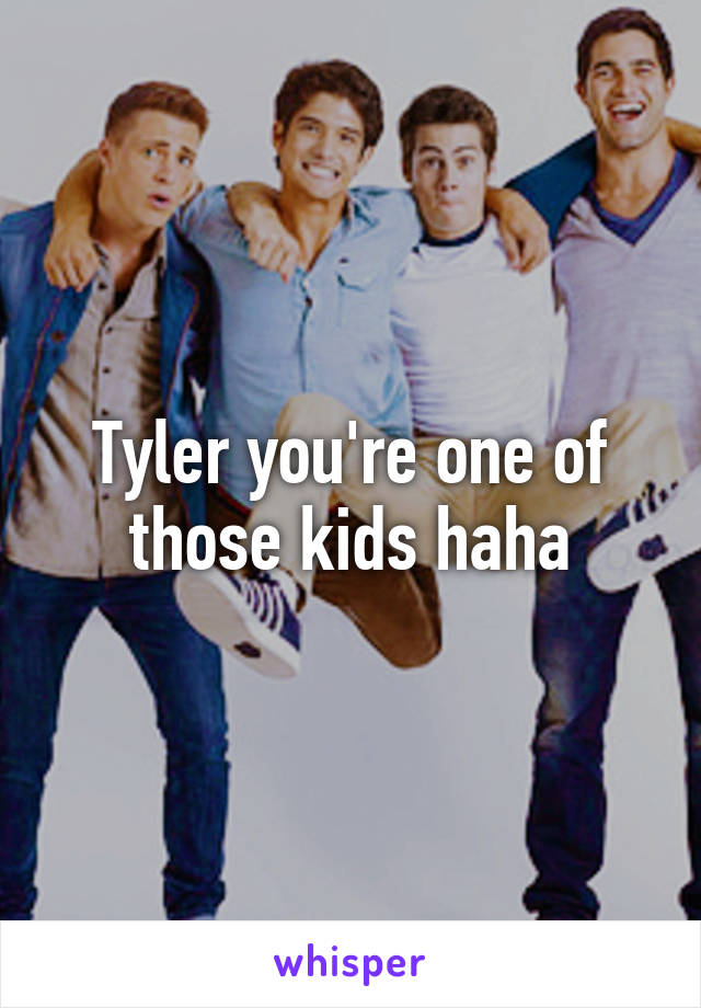 Tyler you're one of those kids haha