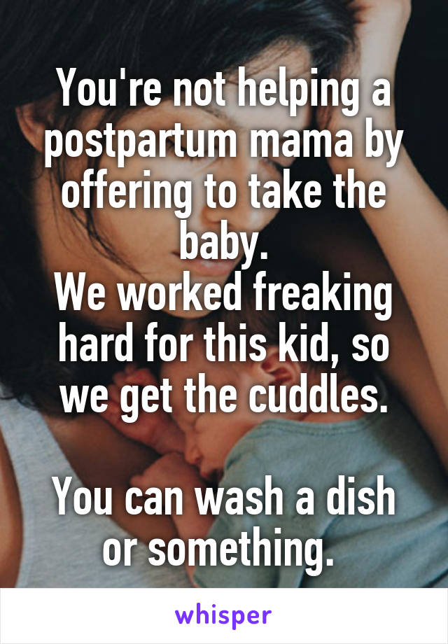 You're not helping a postpartum mama by offering to take the baby.
We worked freaking hard for this kid, so we get the cuddles.

You can wash a dish or something. 