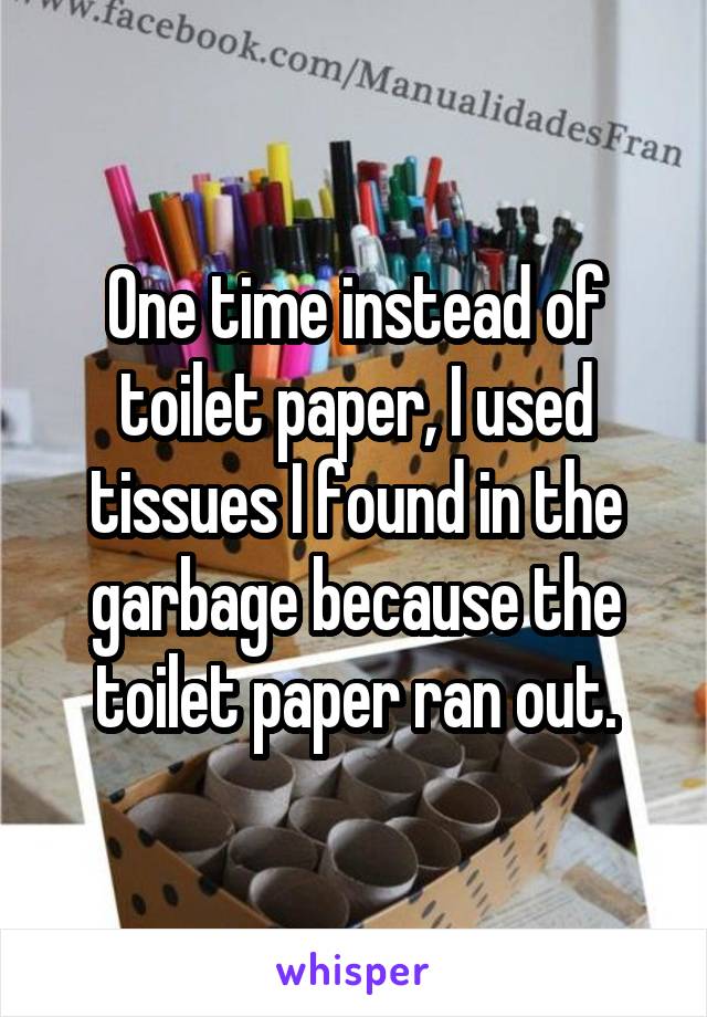 One time instead of toilet paper, I used tissues I found in the garbage because the toilet paper ran out.