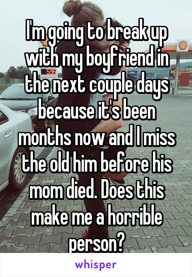 I'm going to break up with my boyfriend in the next couple days because it's been months now and I miss the old him before his mom died. Does this make me a horrible person?