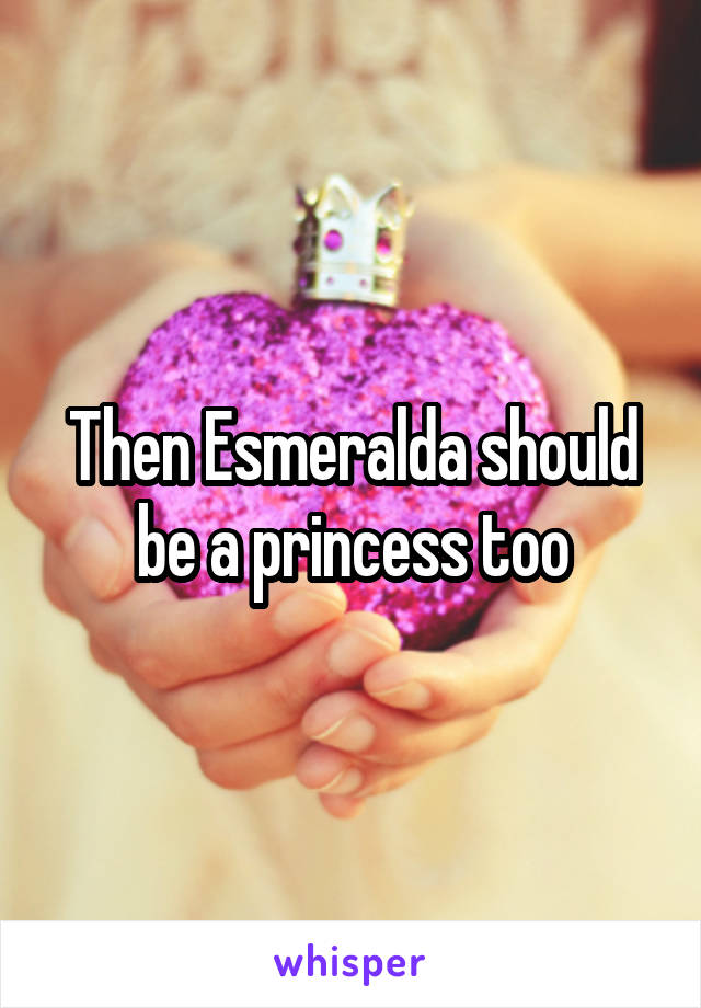 Then Esmeralda should be a princess too