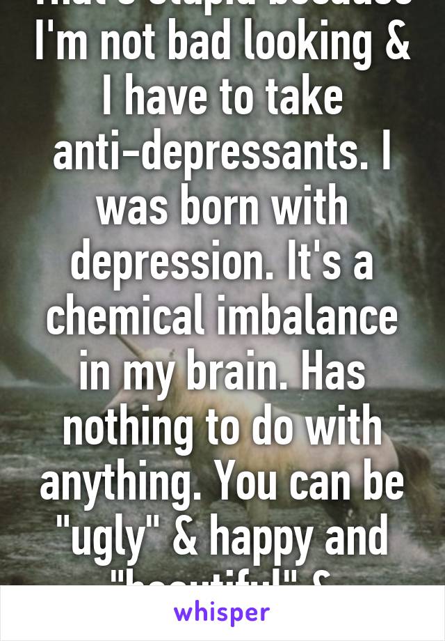 That's stupid because I'm not bad looking & I have to take anti-depressants. I was born with depression. It's a chemical imbalance in my brain. Has nothing to do with anything. You can be "ugly" & happy and "beautiful" & unhappy.