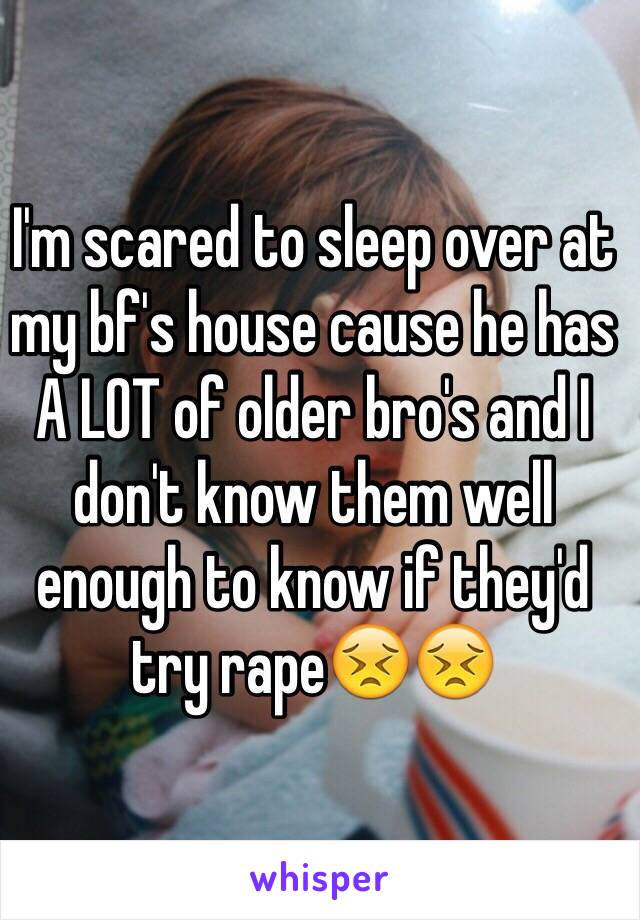 I'm scared to sleep over at my bf's house cause he has A LOT of older bro's and I don't know them well enough to know if they'd try rape😣😣