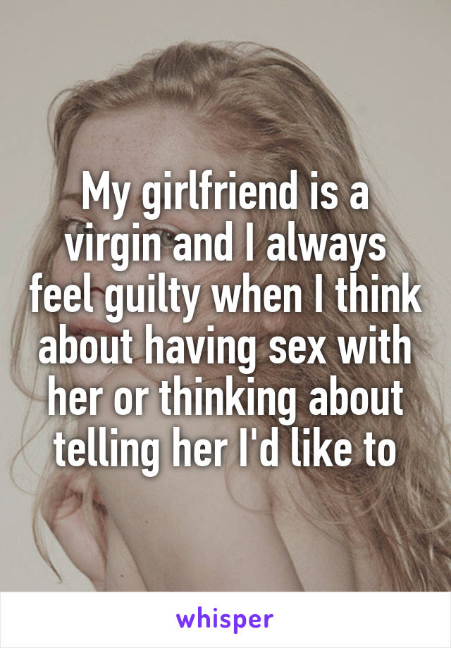 My girlfriend is a virgin and I always feel guilty when I think about having sex with her or thinking about telling her I'd like to