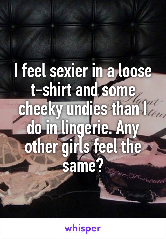 I feel sexier in a loose t-shirt and some cheeky undies than I do in lingerie. Any other girls feel the same?