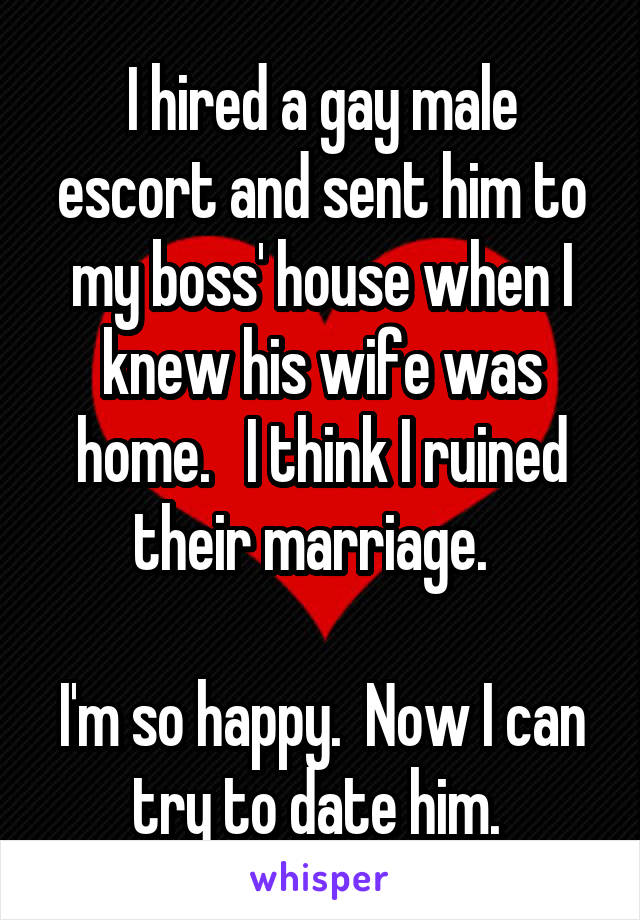 I hired a gay male escort and sent him to my boss' house when I knew his wife was home.   I think I ruined their marriage.  

I'm so happy.  Now I can try to date him. 