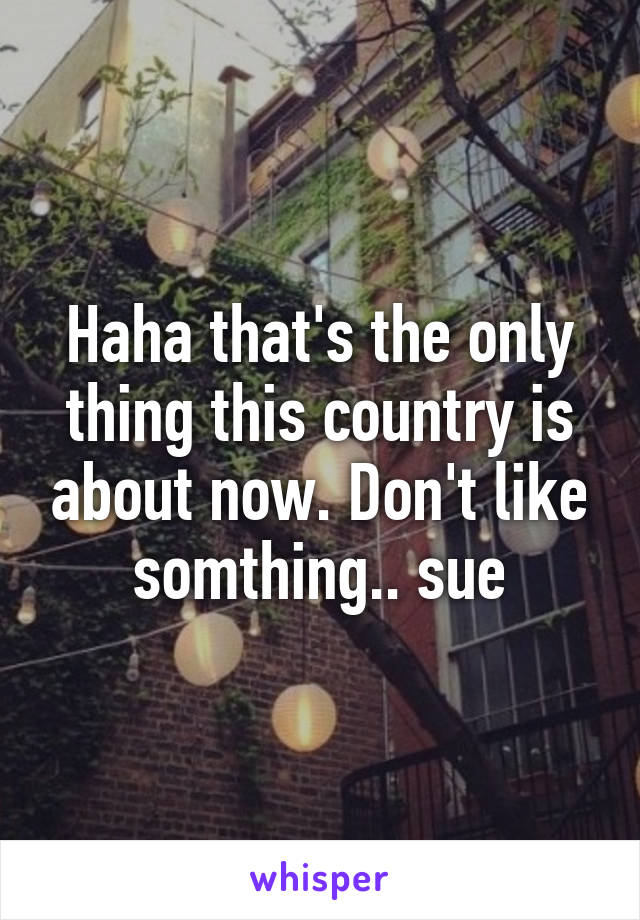 Haha that's the only thing this country is about now. Don't like somthing.. sue