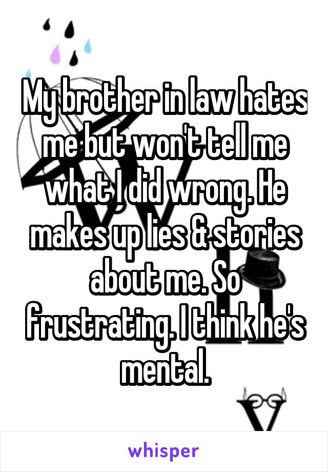 My brother in law hates me but won't tell me what I did wrong. He makes up lies & stories about me. So frustrating. I think he's mental.