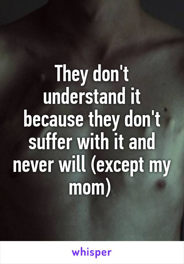 They don't understand it because they don't suffer with it and never will (except my mom) 