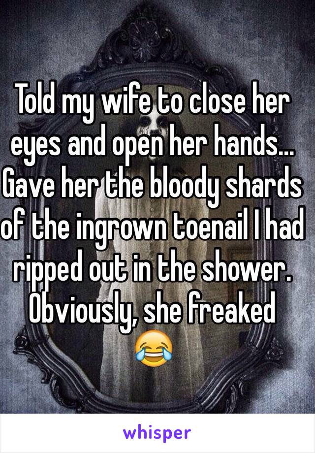 
Told my wife to close her eyes and open her hands...
Gave her the bloody shards of the ingrown toenail I had ripped out in the shower.
Obviously, she freaked
😂 