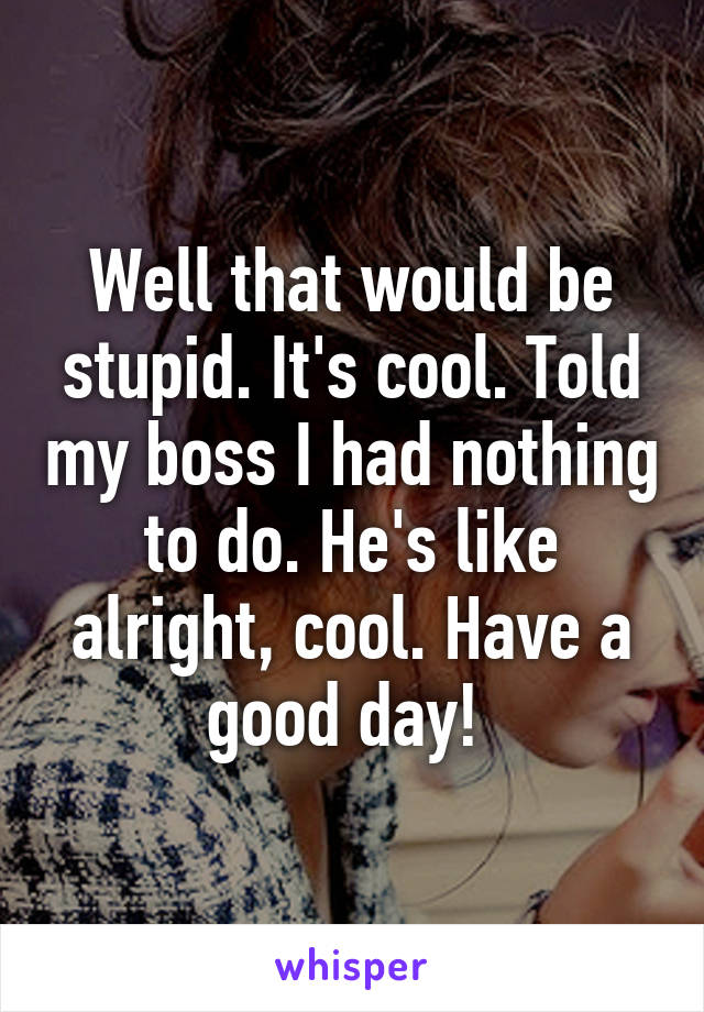 Well that would be stupid. It's cool. Told my boss I had nothing to do. He's like alright, cool. Have a good day! 