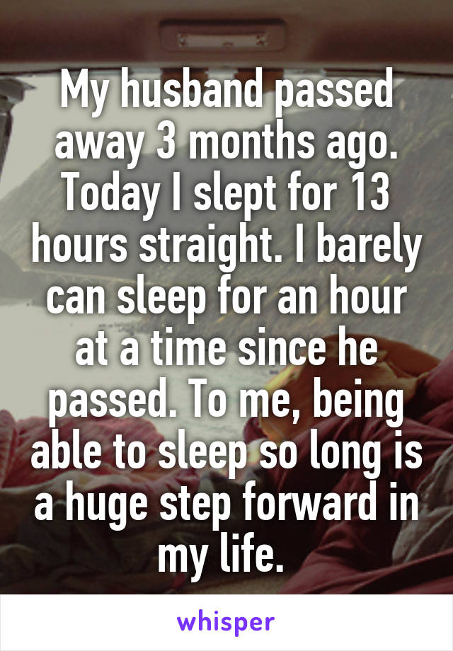 My husband passed away 3 months ago. Today I slept for 13 hours straight. I barely can sleep for an hour at a time since he passed. To me, being able to sleep so long is a huge step forward in my life. 