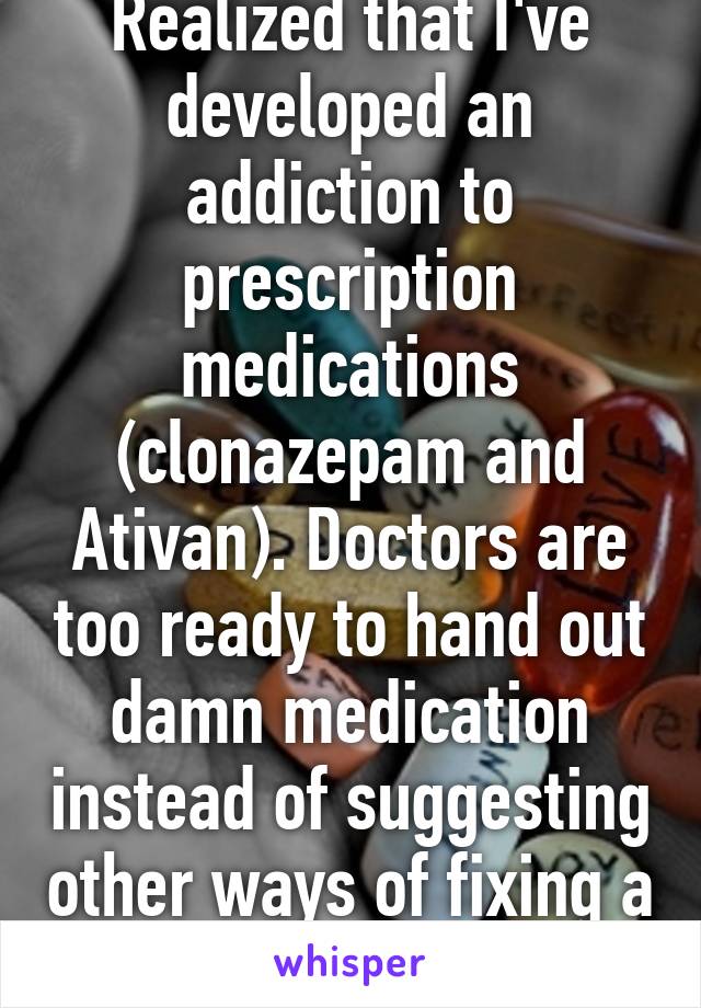 Realized that I've developed an addiction to prescription medications (clonazepam and Ativan). Doctors are too ready to hand out damn medication instead of suggesting other ways of fixing a problem. 