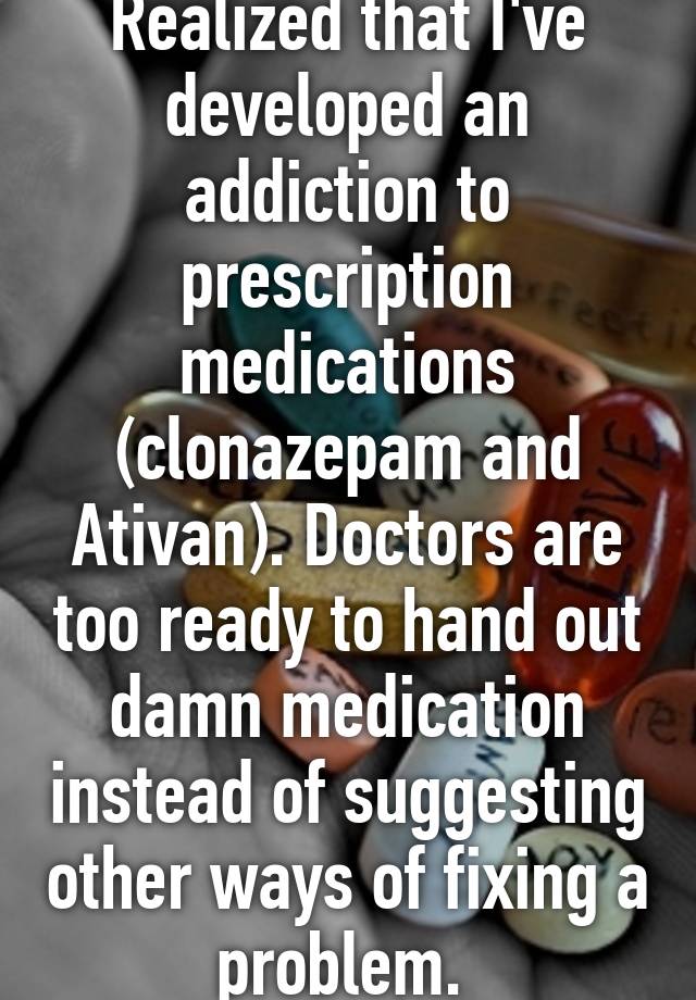 Realized that I've developed an addiction to prescription medications (clonazepam and Ativan). Doctors are too ready to hand out damn medication instead of suggesting other ways of fixing a problem. 