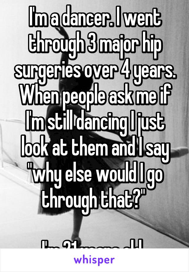 I'm a dancer. I went through 3 major hip surgeries over 4 years.
When people ask me if I'm still dancing I just look at them and I say "why else would I go through that?" 

I'm 21 years old. 