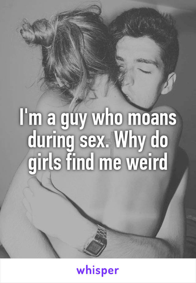 I'm a guy who moans during sex. Why do girls find me weird