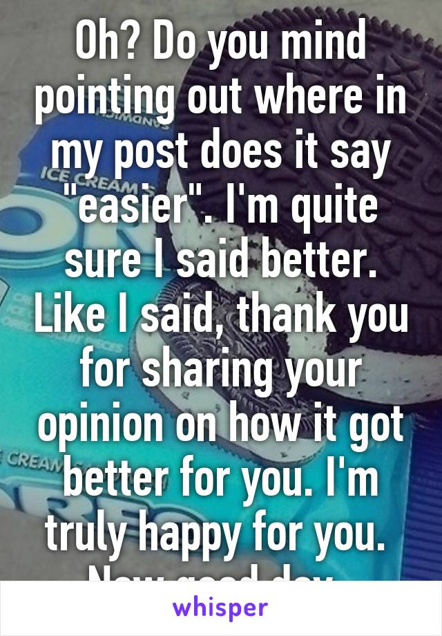 Oh? Do you mind pointing out where in my post does it say "easier". I'm quite sure I said better. Like I said, thank you for sharing your opinion on how it got better for you. I'm truly happy for you.  Now good day. 