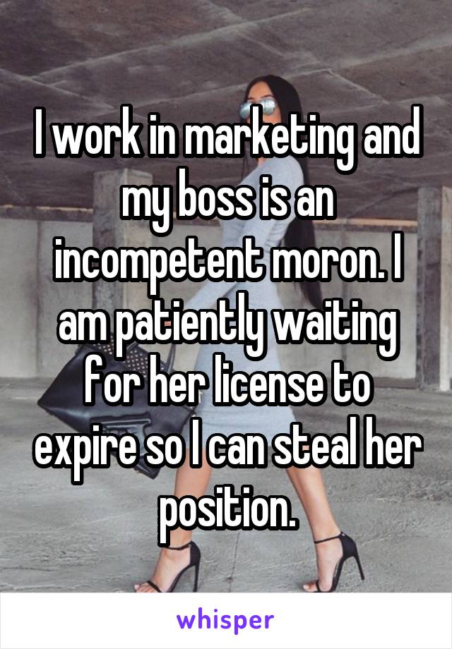 I work in marketing and my boss is an incompetent moron. I am patiently waiting for her license to expire so I can steal her position.