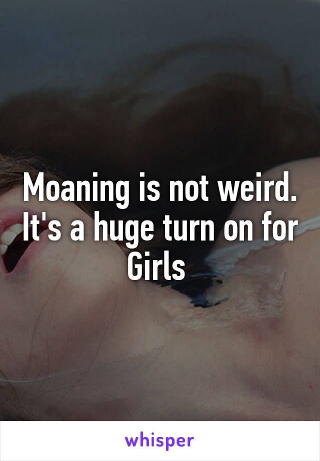 Moaning is not weird. It's a huge turn on for
Girls 