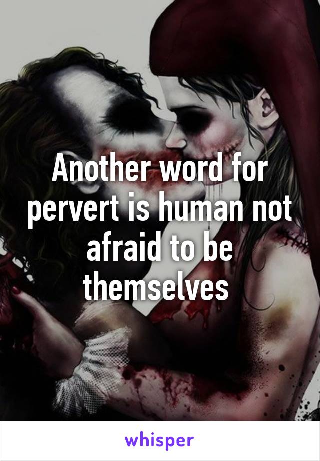 Another word for pervert is human not afraid to be themselves 