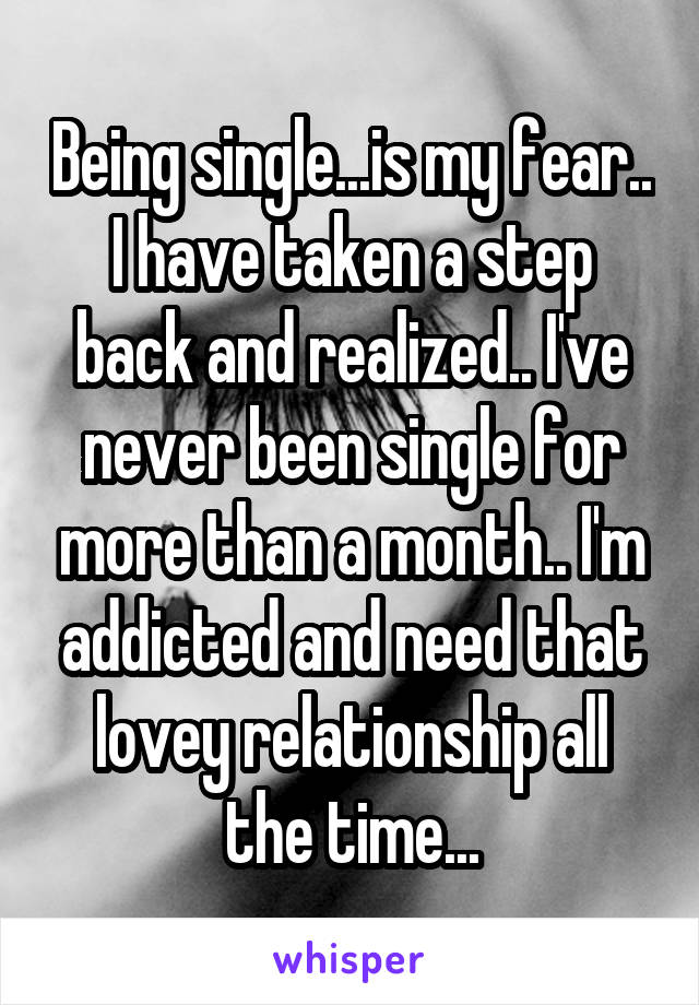 Being single...is my fear.. I have taken a step back and realized.. I've never been single for more than a month.. I'm addicted and need that lovey relationship all the time...