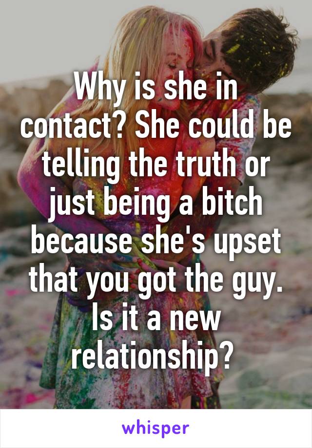 Why is she in contact? She could be telling the truth or just being a bitch because she's upset that you got the guy. Is it a new relationship? 