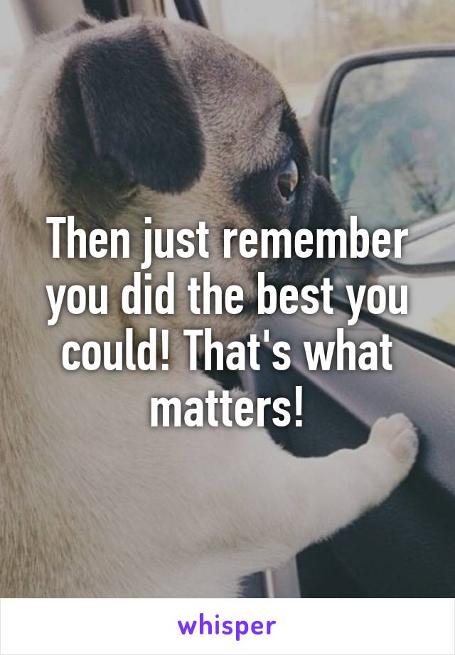 Then just remember you did the best you could! That's what matters!