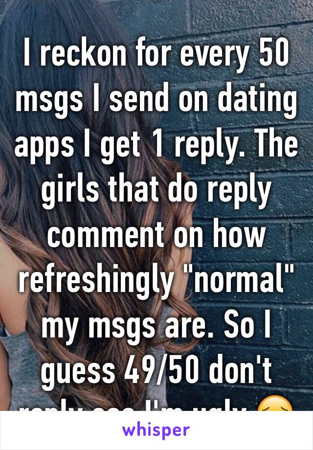 I reckon for every 50 msgs I send on dating apps I get 1 reply. The girls that do reply comment on how refreshingly "normal" my msgs are. So I guess 49/50 don't reply cos I'm ugly 😔