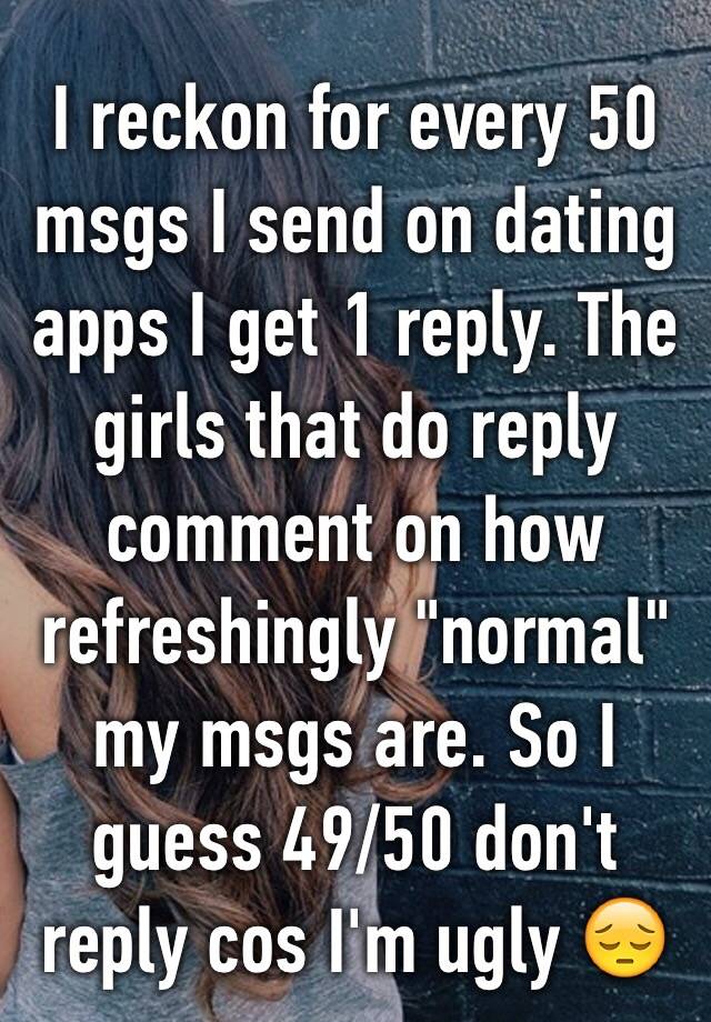 I reckon for every 50 msgs I send on dating apps I get 1 reply. The girls that do reply comment on how refreshingly "normal" my msgs are. So I guess 49/50 don't reply cos I'm ugly 😔