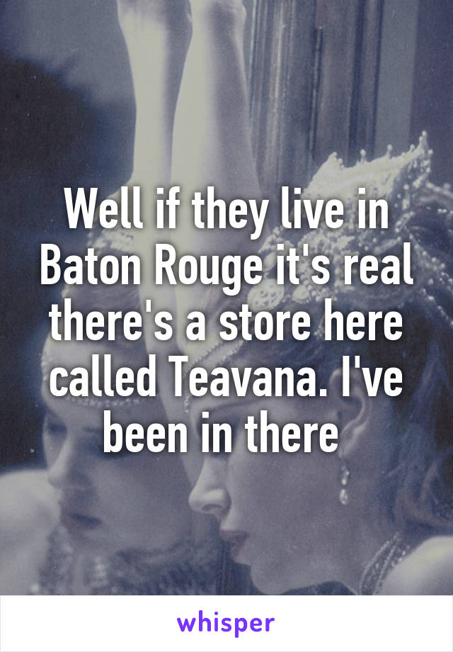 Well if they live in Baton Rouge it's real there's a store here called Teavana. I've been in there 