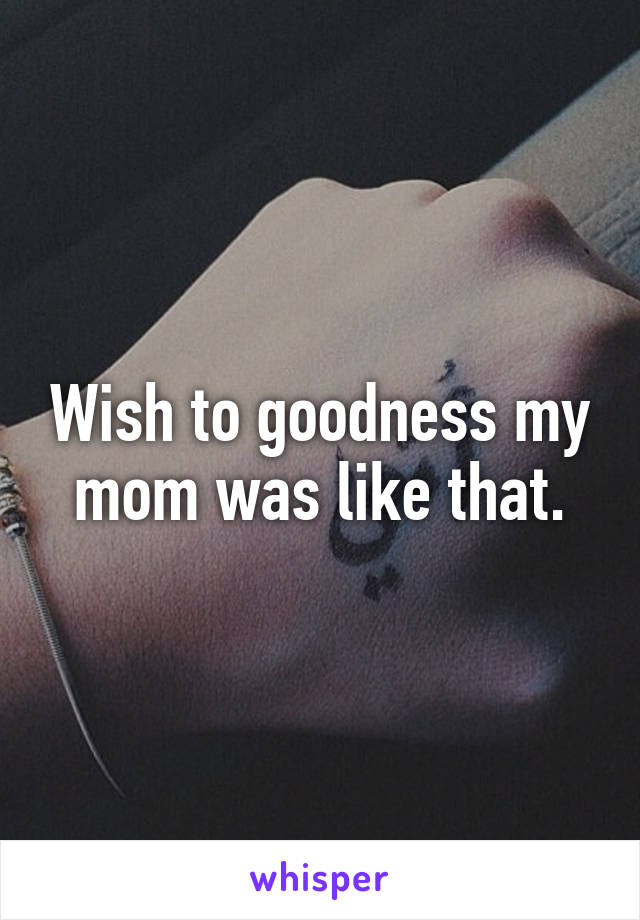 Wish to goodness my mom was like that.