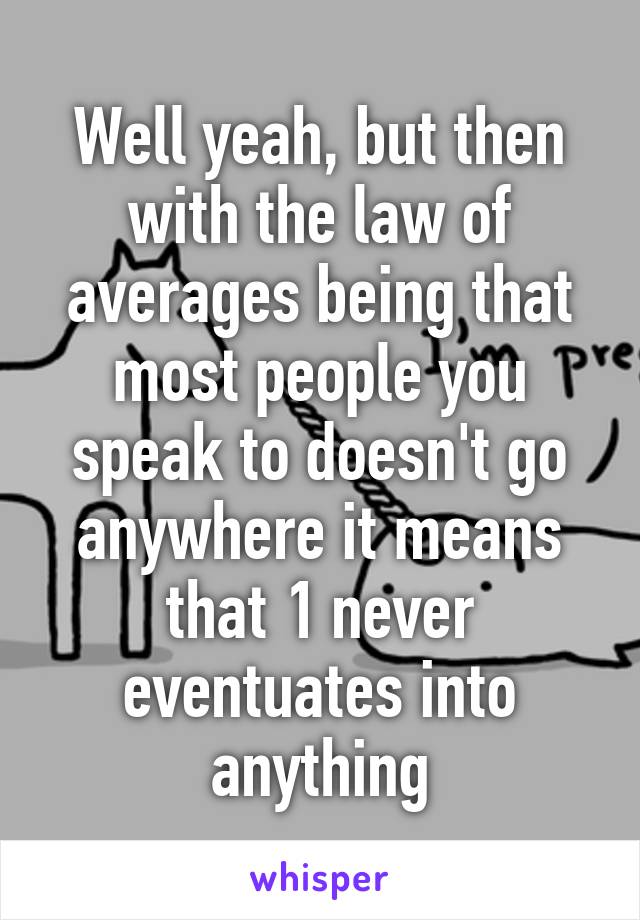 Well yeah, but then with the law of averages being that most people you speak to doesn't go anywhere it means that 1 never eventuates into anything