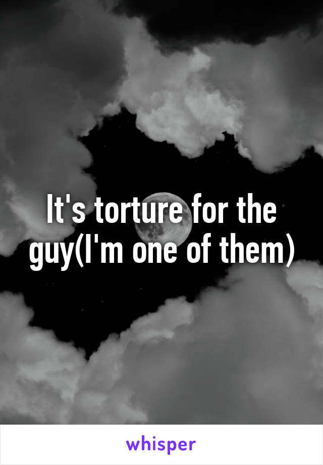 It's torture for the guy(I'm one of them)