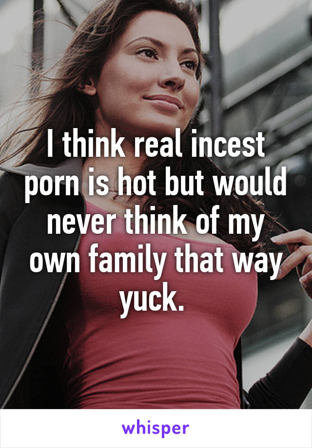 I think real incest porn is hot but would never think of my own family that way yuck. 