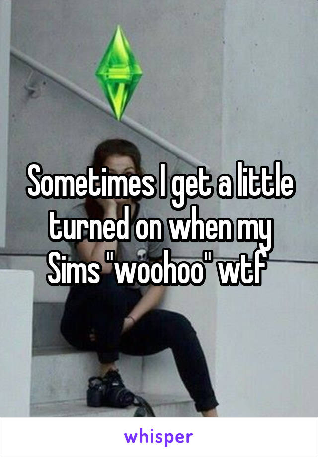 Sometimes I get a little turned on when my Sims "woohoo" wtf 