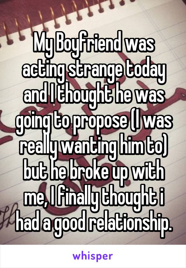 My Boyfriend was acting strange today and I thought he was going to propose (I was really wanting him to) but he broke up with me, I finally thought i had a good relationship.